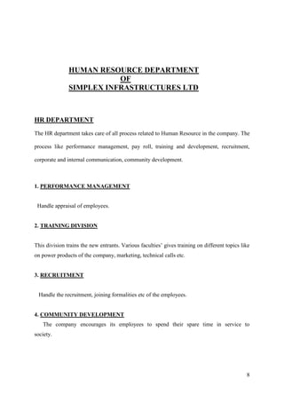 HUMAN RESOURCE DEPARTMENT
                          OF
               SIMPLEX INFRASTRUCTURES LTD



HR DEPARTMENT
The HR department takes care of all process related to Human Resource in the company. The

process like performance management, pay roll, training and development, recruitment,

corporate and internal communication, community development.



1. PERFORMANCE MANAGEMENT


 Handle appraisal of employees.


2. TRAINING DIVISION


This division trains the new entrants. Various faculties‟ gives training on different topics like
on power products of the company, marketing, technical calls etc.


3. RECRUITMENT


 Handle the recruitment, joining formalities etc of the employees.


4. COMMUNITY DEVELOPMENT
   The company encourages its employees to spend their spare time in service to
society.




                                                                                               8
 