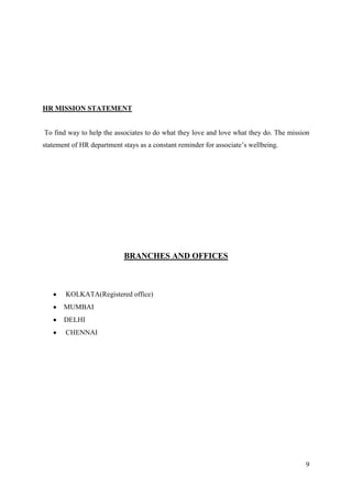 HR MISSION STATEMENT


To find way to help the associates to do what they love and love what they do. The mission
statement of HR department stays as a constant reminder for associate‟s wellbeing.




                            BRANCHES AND OFFICES



        KOLKATA(Registered office)
       MUMBAI
       DELHI
        CHENNAI




                                                                                        9
 