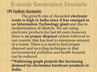 (B) Indian Scenario:
The growth rate of discarded electronic
waste is high in India since it has emerged as
an Information Technology giant and due to
modernization of lifestyle. We are using
electronic products for last 60 years however,
there is no proper disposal system followed in
our country that has lead to enormous amount
of e-waste. There is a need to find proper
disposal and recycling technique so that
environmental pollution and health hazards
can be reduced.
**Following graph projects the increasing
demand for electronics hardware products in
India.
 