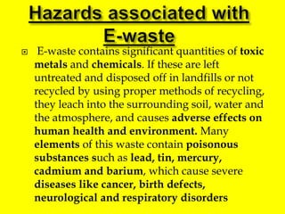  E-waste contains significant quantities of toxic
metals and chemicals. If these are left
untreated and disposed off in landfills or not
recycled by using proper methods of recycling,
they leach into the surrounding soil, water and
the atmosphere, and causes adverse effects on
human health and environment. Many
elements of this waste contain poisonous
substances such as lead, tin, mercury,
cadmium and barium, which cause severe
diseases like cancer, birth defects,
neurological and respiratory disorders
 