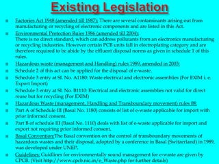  Factories Act 1948 (amended till 1987): There are several contaminants arising out from
manufacturing or recycling of electronic components and are listed in this Act.
 Environmental Protection Rules 1986 (amended till 2004):
There is no direct standard, which can address pollutants from an electronics manufacturing
or recycling industries. However certain PCB units fall in electroplating category and are
therefore required to be abide by the effluent disposal norms as given in schedule 1 of this
rules.
 Hazardous waste (management and Handling) rules 1989, amended in 2003:
 Schedule 2 of this act can be applied for the disposal of e-waste.
 Schedule 3 entry at SI. No. A1180: Waste electrical and electronic assemblies (For EXIM i. e.
Export Import)
 Schedule 3 entry at SI. No. B1110: Electrical and electronic assemblies not valid for direct
reuse but for recycling (For EXIM)
 Hazardous Waste (management, Handling and Transboundary movement) rules 08:
 Part A of Schedule III (Basal No. 1180) consists of list of e-waste applicable for import with
prior informed consent.
 Part B of schedule III (Basal No. 1110) deals with list of e-waste applicable for import and
export not requiring prior informed consent.
 Basal Convention:The Basal convention on the control of transboundary movements of
hazardous wastes and their disposal, adopted by a conference in Basal (Switzerland) in 1989,
was developed under UNEP.
 Guidelines: Guidlines for environmentally sound management for e-waste are given by
CPCB. (Visit http://www.cpcb.nic.in/e_Waste.php for further details)
 