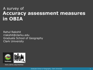 A survey of
Accuracy assessment measures
in OBIA

Rahul Rakshit
rrakshit@clarku.edu
Graduate School of Geography
Clark University




 hero.clarku.edu/holmes

                          Graduate School of Geography, Clark University   1
 