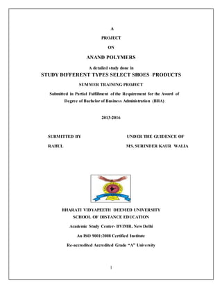 1
A
PROJECT
ON
ANAND POLYMERS
A detailed study done in
STUDY DIFFERENT TYPES SELECT SHOES PRODUCTS
SUMMER TRAINING PROJECT
Submitted in Partial Fulfillment of the Requirement for the Award of
Degree of Bachelor of Business Administration (BBA)
2013-2016
SUBMITTED BY UNDER THE GUIDENCE OF
RAHUL MS. SURINDER KAUR WALIA
BHARATI VIDYAPEETH DEEMED UNIVERSITY
SCHOOL OF DISTANCE EDUCATION
Academic Study Center- BVIMR, New Delhi
An ISO 9001:2008 Certified Institute
Re-accredited Accredited Grade “A” University
 