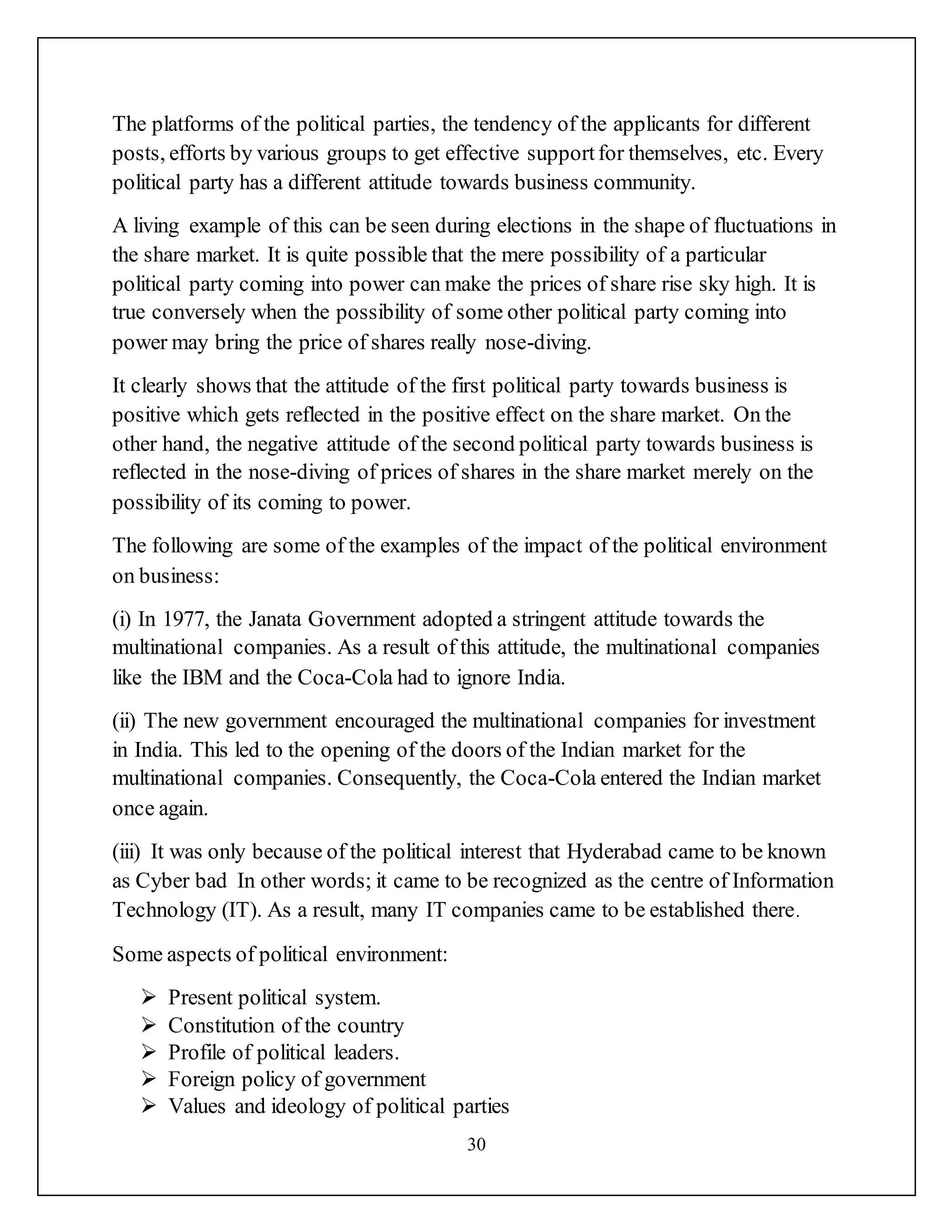 30
The platforms of the political parties, the tendency of the applicants for different
posts, efforts by various groups to get effective supportfor themselves, etc. Every
political party has a different attitude towards business community.
A living example of this can be seen during elections in the shape of fluctuations in
the share market. It is quite possible that the mere possibility of a particular
political party coming into power can make the prices of share rise sky high. It is
true conversely when the possibility of some other political party coming into
power may bring the price of shares really nose-diving.
It clearly shows that the attitude of the first political party towards business is
positive which gets reflected in the positive effect on the share market. On the
other hand, the negative attitude of the second political party towards business is
reflected in the nose-diving of prices of shares in the share market merely on the
possibility of its coming to power.
The following are some of the examples of the impact of the political environment
on business:
(i) In 1977, the Janata Government adopted a stringent attitude towards the
multinational companies. As a result of this attitude, the multinational companies
like the IBM and the Coca-Cola had to ignore India.
(ii) The new government encouraged the multinational companies for investment
in India. This led to the opening of the doors of the Indian market for the
multinational companies. Consequently, the Coca-Cola entered the Indian market
once again.
(iii) It was only because of the political interest that Hyderabad came to be known
as Cyber bad In other words; it came to be recognized as the centre of Information
Technology (IT). As a result, many IT companies came to be established there.
Some aspects of political environment:
 Present political system.
 Constitution of the country
 Profile of political leaders.
 Foreign policy of government
 Values and ideology of political parties
 