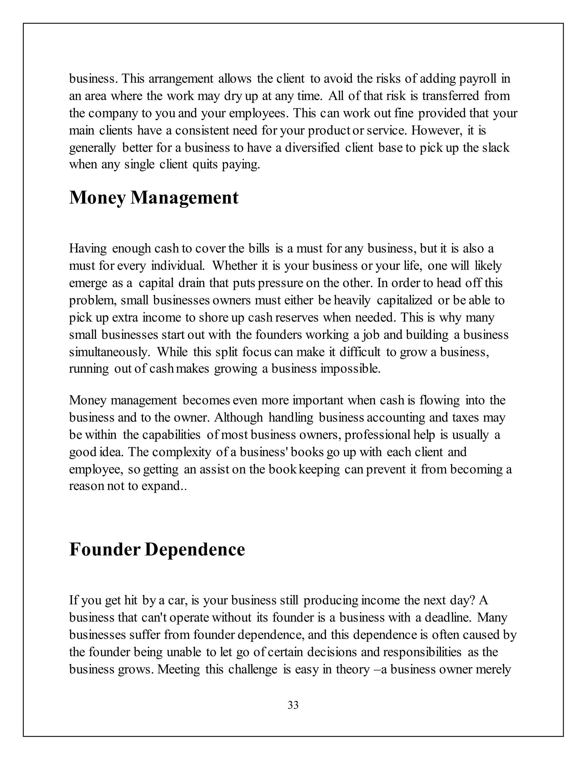 33
business. This arrangement allows the client to avoid the risks of adding payroll in
an area where the work may dry up at any time. All of that risk is transferred from
the company to you and your employees. This can work out fine provided that your
main clients have a consistent need for your productor service. However, it is
generally better for a business to have a diversified client base to pick up the slack
when any single client quits paying.
Money Management
Having enough cash to cover the bills is a must for any business, but it is also a
must for every individual. Whether it is your business or your life, one will likely
emerge as a capital drain that puts pressure on the other. In order to head off this
problem, small businesses owners must either be heavily capitalized or be able to
pick up extra income to shore up cash reserves when needed. This is why many
small businesses start out with the founders working a job and building a business
simultaneously. While this split focus can make it difficult to grow a business,
running out of cashmakes growing a business impossible.
Money management becomes even more important when cash is flowing into the
business and to the owner. Although handling business accounting and taxes may
be within the capabilities of most business owners, professional help is usually a
good idea. The complexity of a business' books go up with each client and
employee, so getting an assist on the bookkeeping can prevent it from becoming a
reason not to expand..
Founder Dependence
If you get hit by a car, is your business still producing income the next day? A
business that can't operate without its founder is a business with a deadline. Many
businesses suffer from founder dependence, and this dependence is often caused by
the founder being unable to let go of certain decisions and responsibilities as the
business grows. Meeting this challenge is easy in theory –a business owner merely
 