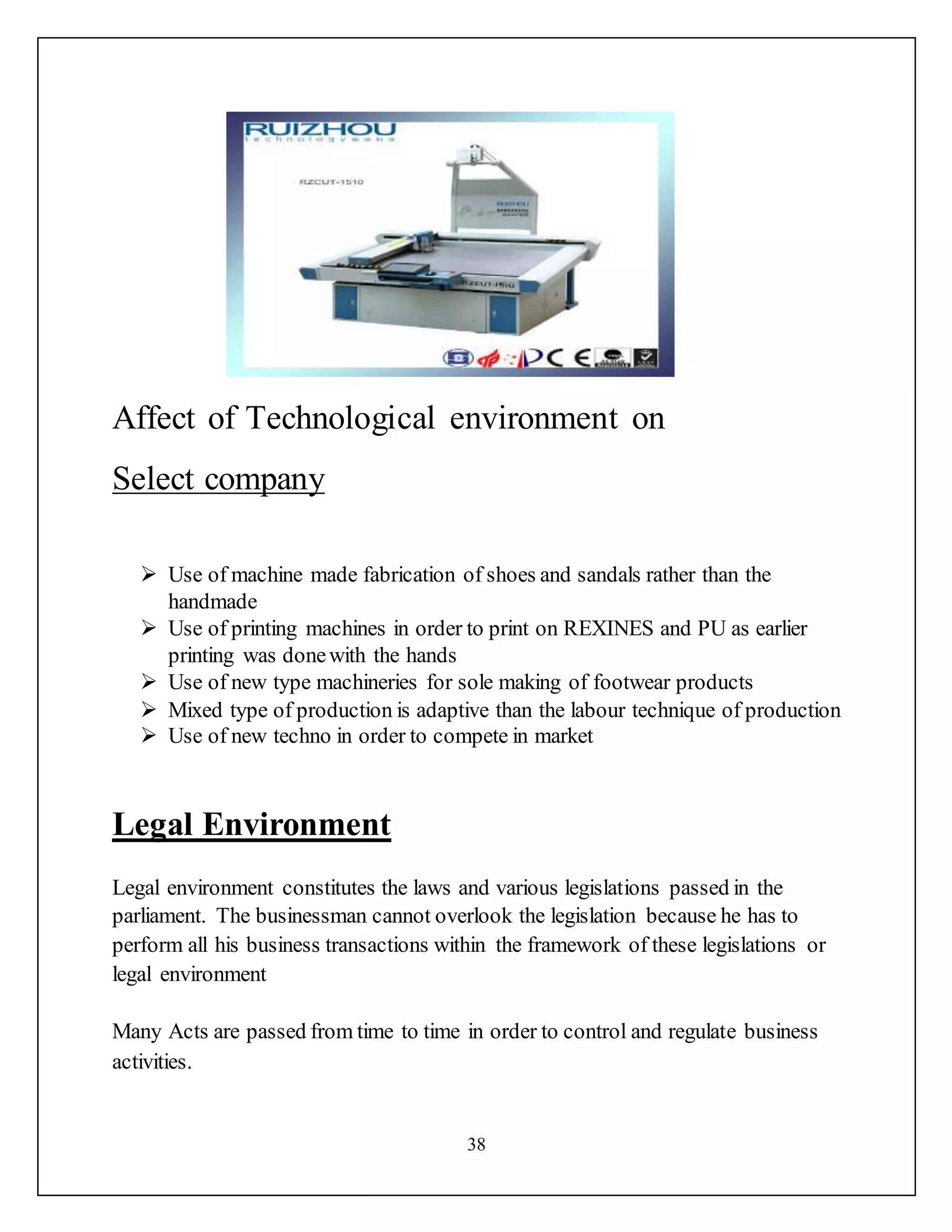 38
Affect of Technological environment on
Select company
 Use of machine made fabrication of shoes and sandals rather than the
handmade
 Use of printing machines in order to print on REXINES and PU as earlier
printing was donewith the hands
 Use of new type machineries for sole making of footwear products
 Mixed type of production is adaptive than the labour technique of production
 Use of new techno in order to compete in market
Legal Environment
Legal environment constitutes the laws and various legislations passed in the
parliament. The businessman cannot overlook the legislation because he has to
perform all his business transactions within the framework of these legislations or
legal environment
Many Acts are passed from time to time in order to control and regulate business
activities.
 