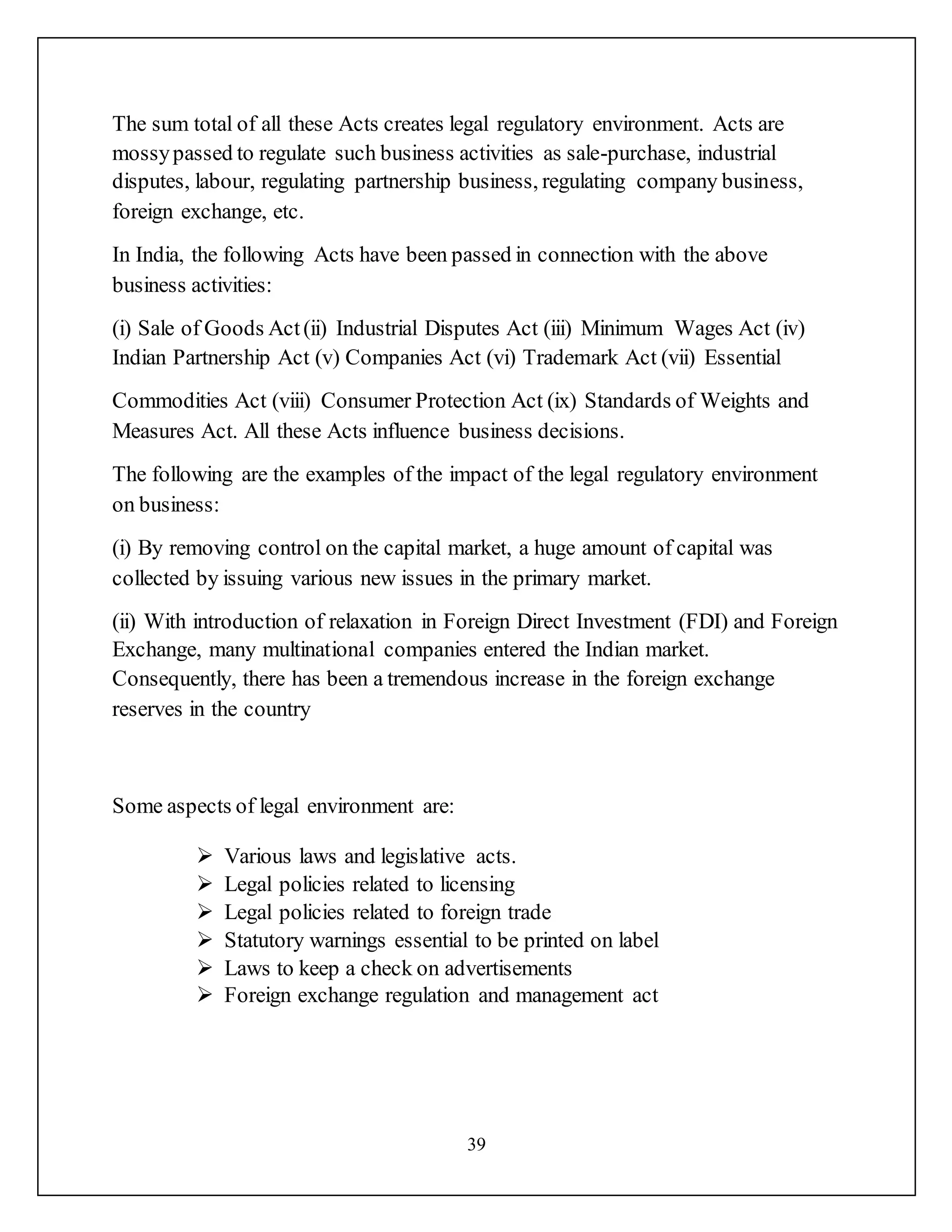 39
The sum total of all these Acts creates legal regulatory environment. Acts are
mossypassed to regulate such business activities as sale-purchase, industrial
disputes, labour, regulating partnership business, regulating company business,
foreign exchange, etc.
In India, the following Acts have been passed in connection with the above
business activities:
(i) Sale of Goods Act(ii) Industrial Disputes Act (iii) Minimum Wages Act (iv)
Indian Partnership Act (v) Companies Act (vi) Trademark Act (vii) Essential
Commodities Act (viii) Consumer Protection Act (ix) Standards of Weights and
Measures Act. All these Acts influence business decisions.
The following are the examples of the impact of the legal regulatory environment
on business:
(i) By removing control on the capital market, a huge amount of capital was
collected by issuing various new issues in the primary market.
(ii) With introduction of relaxation in Foreign Direct Investment (FDI) and Foreign
Exchange, many multinational companies entered the Indian market.
Consequently, there has been a tremendous increase in the foreign exchange
reserves in the country
Some aspects of legal environment are:
 Various laws and legislative acts.
 Legal policies related to licensing
 Legal policies related to foreign trade
 Statutory warnings essential to be printed on label
 Laws to keep a check on advertisements
 Foreign exchange regulation and management act
 