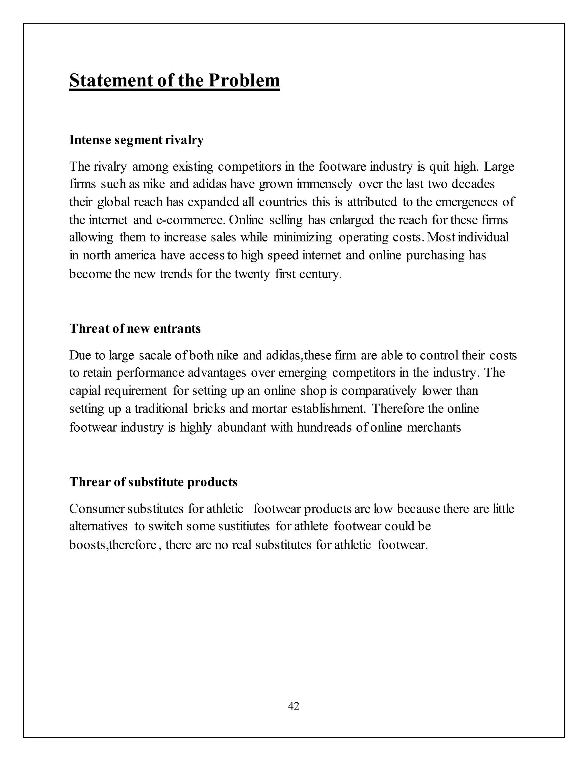 42
Statement of the Problem
Intense segmentrivalry
The rivalry among existing competitors in the footware industry is quit high. Large
firms such as nike and adidas have grown immensely over the last two decades
their global reach has expanded all countries this is attributed to the emergences of
the internet and e-commerce. Online selling has enlarged the reach for these firms
allowing them to increase sales while minimizing operating costs. Mostindividual
in north america have access to high speed internet and online purchasing has
become the new trends for the twenty first century.
Threat of new entrants
Due to large sacale of both nike and adidas,these firm are able to control their costs
to retain performance advantages over emerging competitors in the industry. The
capial requirement for setting up an online shop is comparatively lower than
setting up a traditional bricks and mortar establishment. Therefore the online
footwear industry is highly abundant with hundreads of online merchants
Threar of substitute products
Consumer substitutes for athletic footwear products are low because there are little
alternatives to switch some sustitiutes for athlete footwear could be
boosts,therefore, there are no real substitutes for athletic footwear.
 