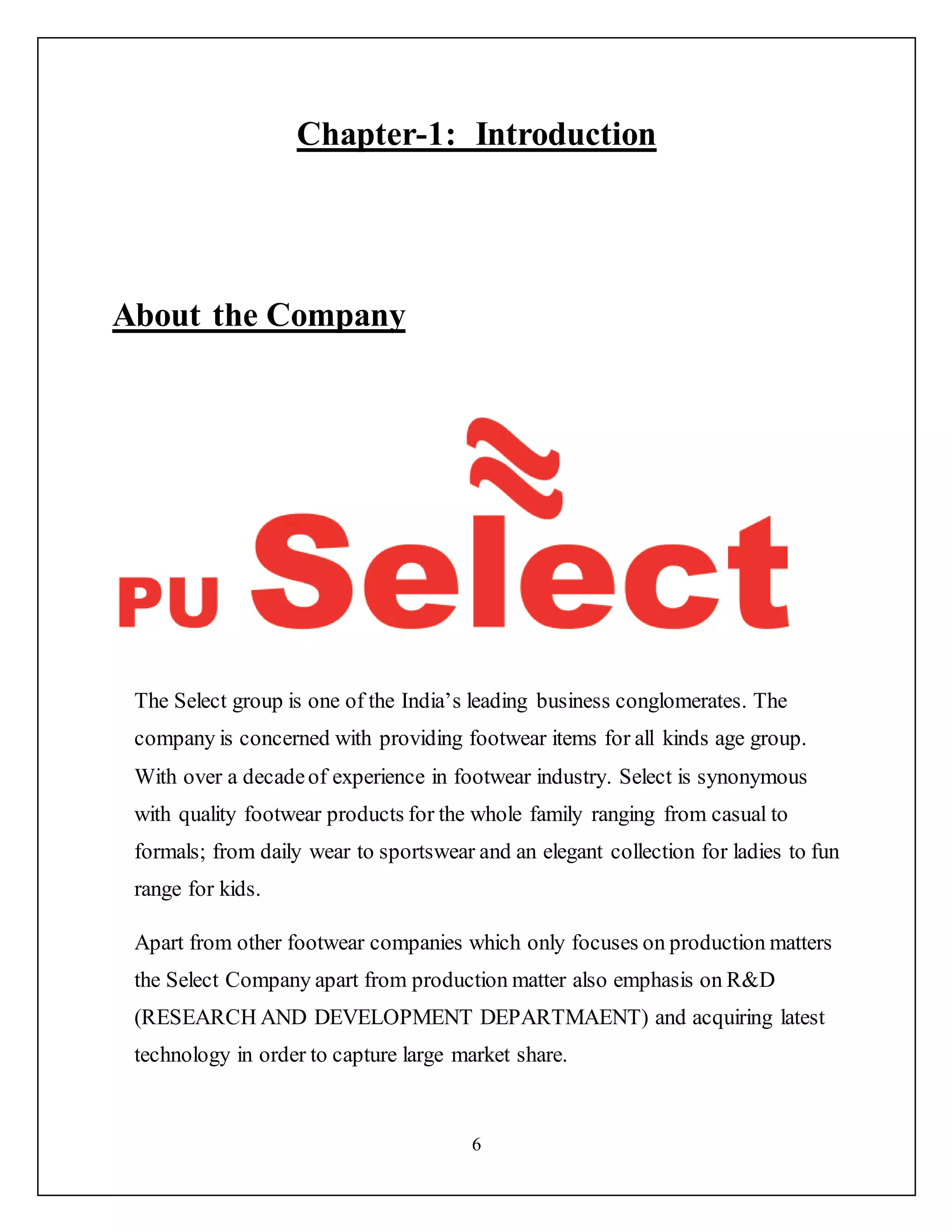 6
Chapter-1: Introduction
About the Company
The Select group is one of the India’s leading business conglomerates. The
company is concerned with providing footwear items for all kinds age group.
With over a decadeof experience in footwear industry. Select is synonymous
with quality footwear products for the whole family ranging from casual to
formals; from daily wear to sportswear and an elegant collection for ladies to fun
range for kids.
Apart from other footwear companies which only focuses on production matters
the Select Company apart from production matter also emphasis on R&D
(RESEARCH AND DEVELOPMENT DEPARTMAENT) and acquiring latest
technology in order to capture large market share.
 