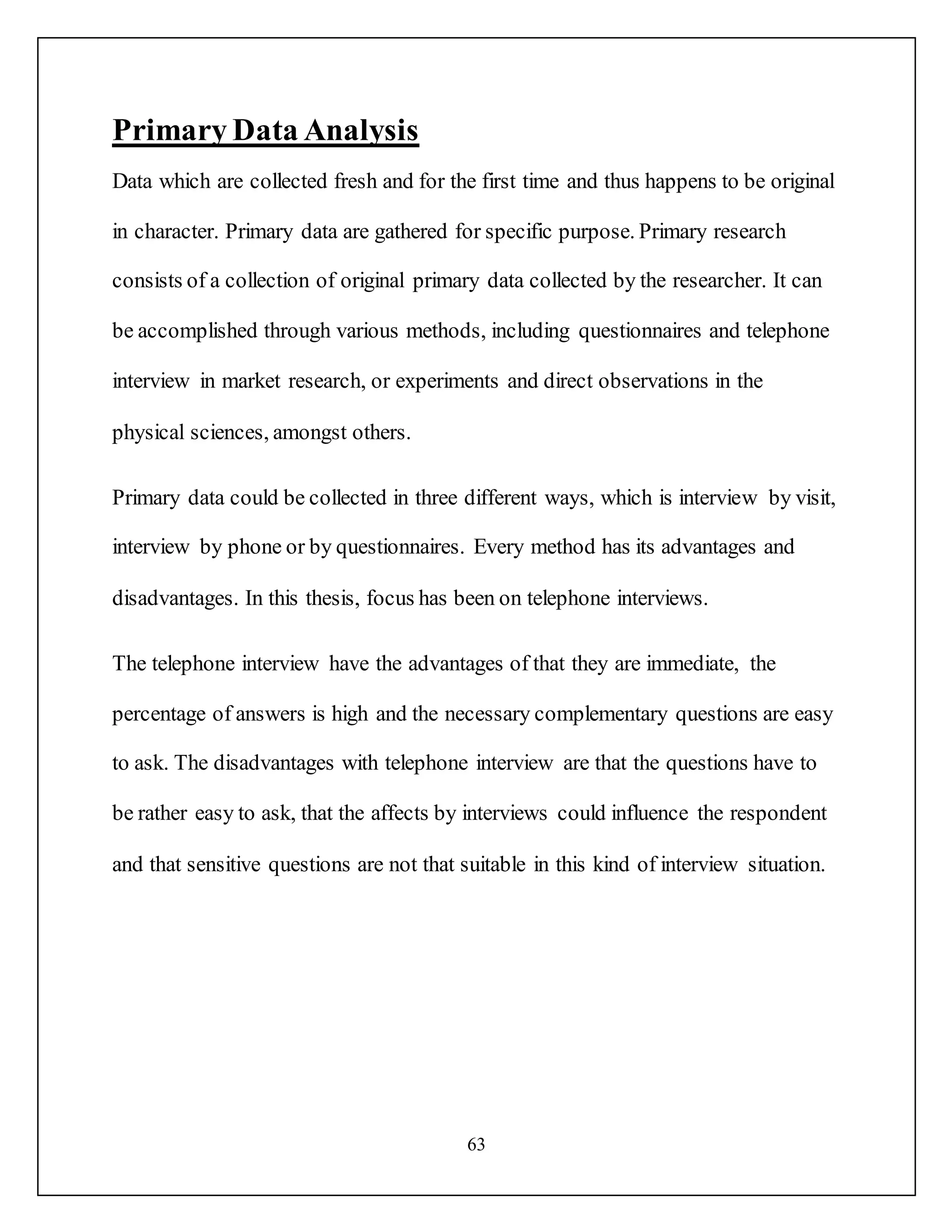 63
Primary Data Analysis
Data which are collected fresh and for the first time and thus happens to be original
in character. Primary data are gathered for specific purpose. Primary research
consists of a collection of original primary data collected by the researcher. It can
be accomplished through various methods, including questionnaires and telephone
interview in market research, or experiments and direct observations in the
physical sciences, amongst others.
Primary data could be collected in three different ways, which is interview by visit,
interview by phone or by questionnaires. Every method has its advantages and
disadvantages. In this thesis, focus has been on telephone interviews.
The telephone interview have the advantages of that they are immediate, the
percentage of answers is high and the necessary complementary questions are easy
to ask. The disadvantages with telephone interview are that the questions have to
be rather easy to ask, that the affects by interviews could influence the respondent
and that sensitive questions are not that suitable in this kind of interview situation.
 