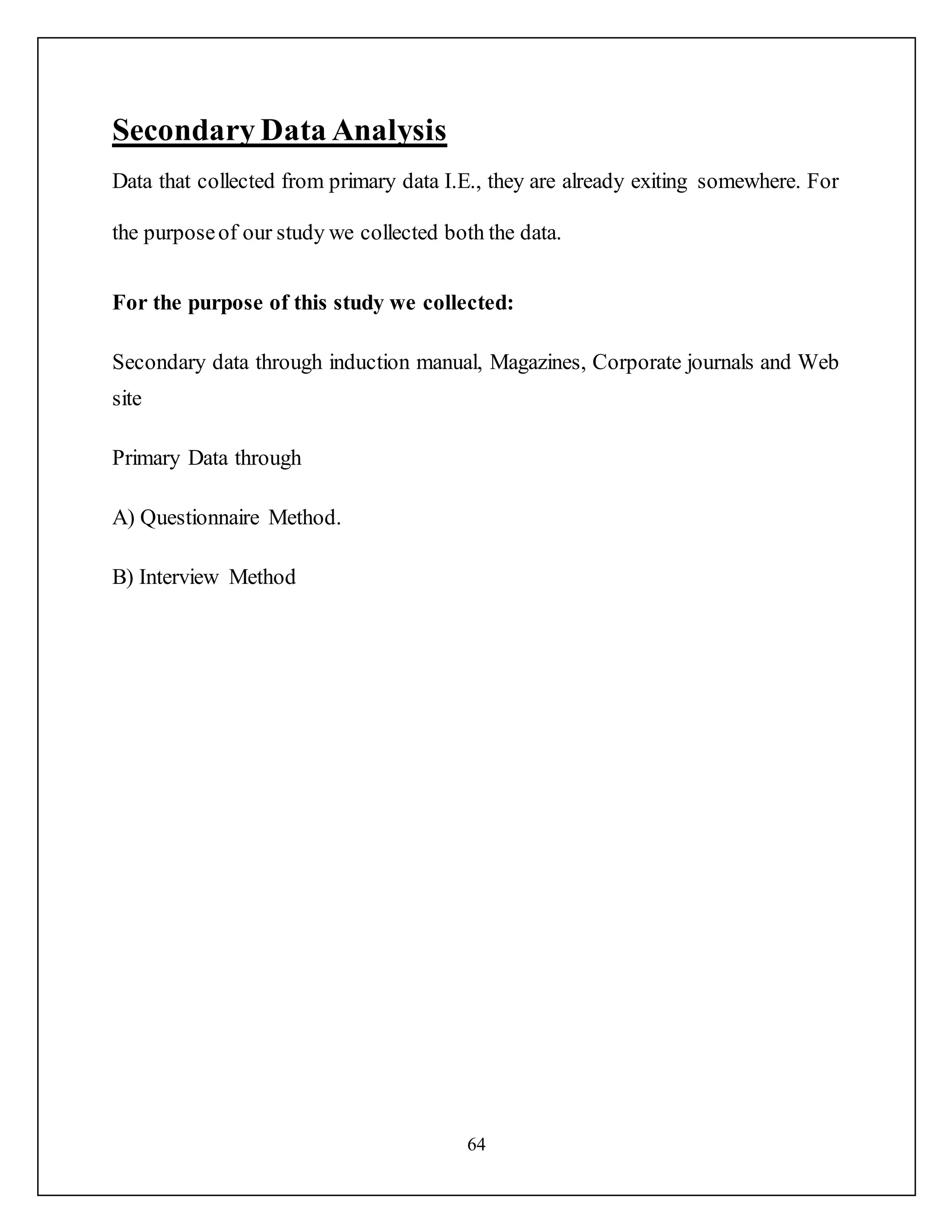 64
Secondary Data Analysis
Data that collected from primary data I.E., they are already exiting somewhere. For
the purposeof our study we collected both the data.
For the purpose of this study we collected:
Secondary data through induction manual, Magazines, Corporate journals and Web
site
Primary Data through
A) Questionnaire Method.
B) Interview Method
 