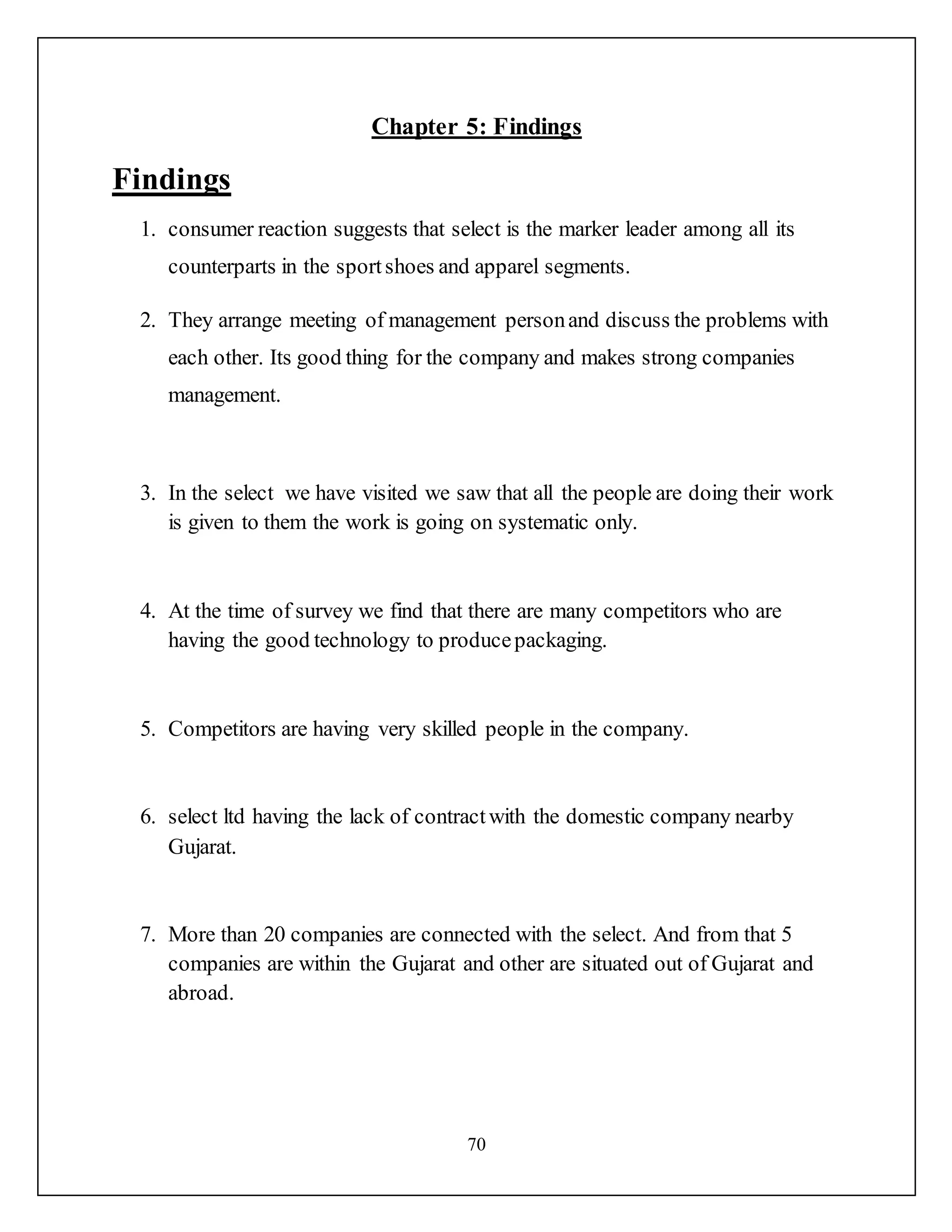 70
Chapter 5: Findings
Findings
1. consumer reaction suggests that select is the marker leader among all its
counterparts in the sportshoes and apparel segments.
2. They arrange meeting of management personand discuss the problems with
each other. Its good thing for the company and makes strong companies
management.
3. In the select we have visited we saw that all the people are doing their work
is given to them the work is going on systematic only.
4. At the time of survey we find that there are many competitors who are
having the good technology to producepackaging.
5. Competitors are having very skilled people in the company.
6. select ltd having the lack of contractwith the domestic company nearby
Gujarat.
7. More than 20 companies are connected with the select. And from that 5
companies are within the Gujarat and other are situated out of Gujarat and
abroad.
 