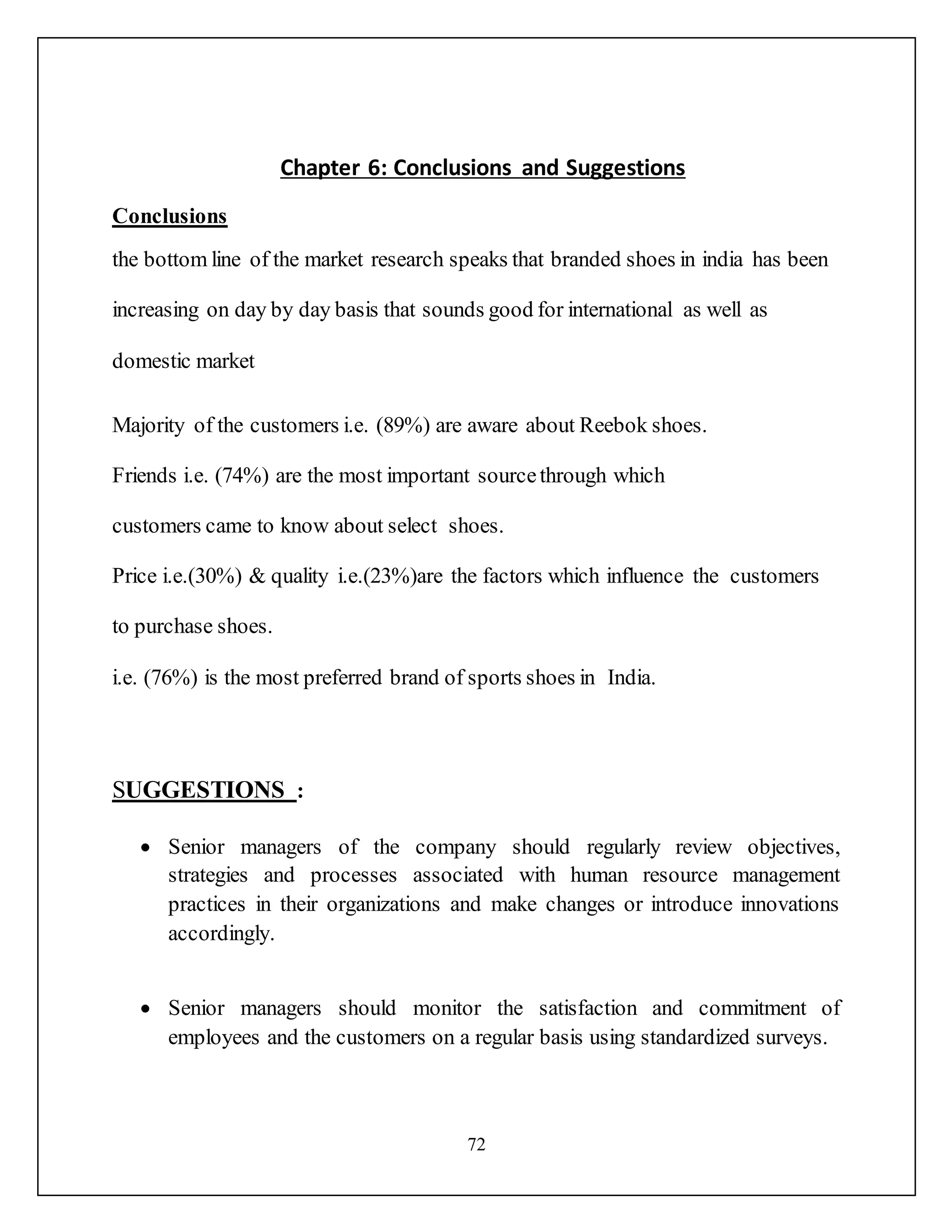 72
Chapter 6: Conclusions and Suggestions
Conclusions
the bottom line of the market research speaks that branded shoes in india has been
increasing on day by day basis that sounds good for international as well as
domestic market
Majority of the customers i.e. (89%) are aware about Reebok shoes.
Friends i.e. (74%) are the most important sourcethrough which
customers came to know about select shoes.
Price i.e.(30%) & quality i.e.(23%)are the factors which influence the customers
to purchase shoes.
i.e. (76%) is the most preferred brand of sports shoes in India.
SUGGESTIONS :
 Senior managers of the company should regularly review objectives,
strategies and processes associated with human resource management
practices in their organizations and make changes or introduce innovations
accordingly.
 Senior managers should monitor the satisfaction and commitment of
employees and the customers on a regular basis using standardized surveys.
 