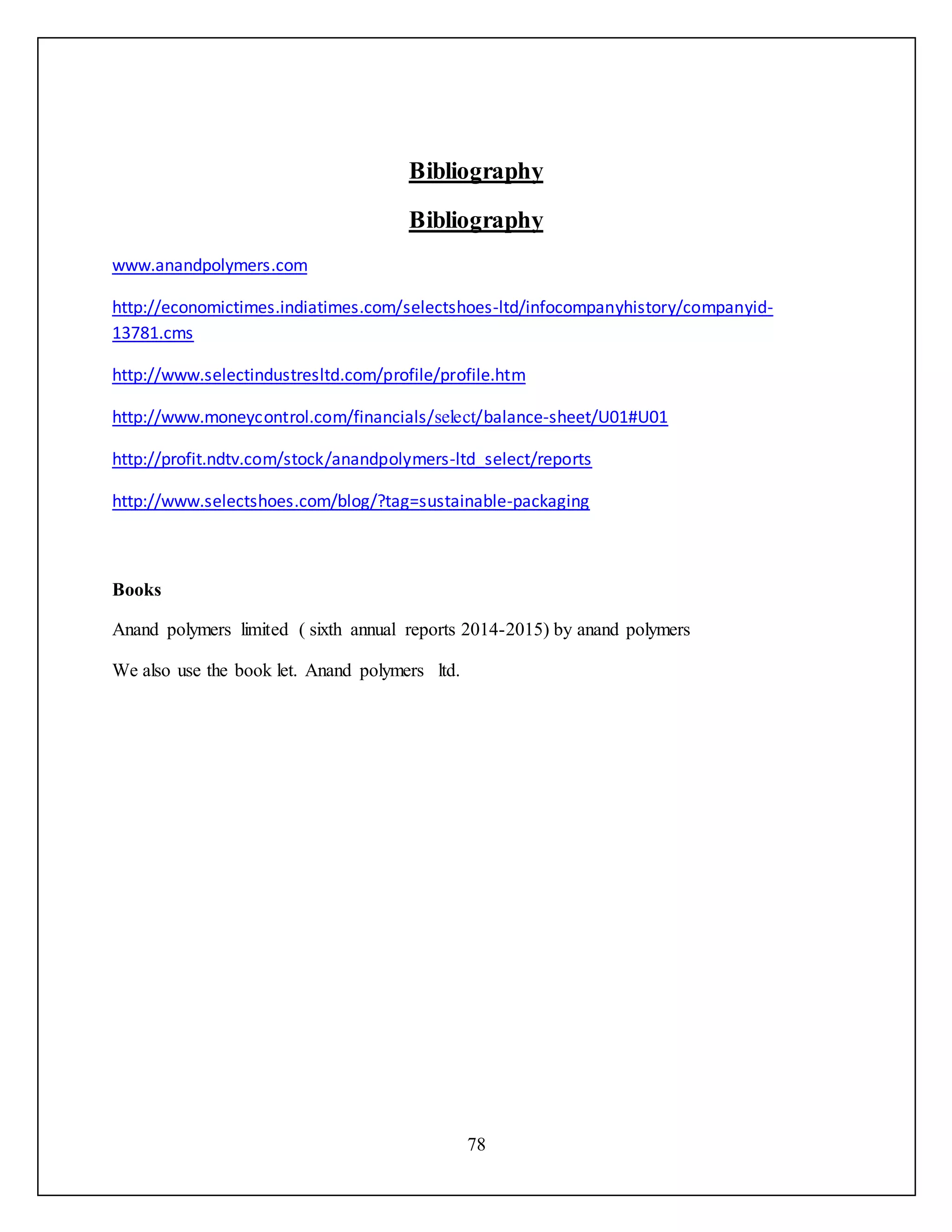 78
Bibliography
Bibliography
www.ememylopdnana.com
http://economictimes.indiatimes.com/aapastaeoaa-ltd/infocompanyhistory/companyid-
13781.cms
http://www.aapasttmydatnaapty.com/profile/profile.htm
http://www.moneycontrol.com/financials/select/balance-sheet/U01#U01
http://profit.ndtv.com/stock/ememylopdnana-ltd_aapast/reports
http://www.aapastaeoaa.com/blog/?tag=sustainable-packaging
Books
Anand polymers limited ( sixth annual reports 2014-2015) by anand polymers
We also use the book let. Anand polymers ltd.
 