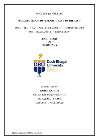 18390451026,School Of Pharmacy, DBU
PROJECT REPORT ON
“PLACEBO : BOON TO RESEARCH, BANE TO THERAPY”
SUBMITTED IN PARTIAL FULFILLMENT OF THE REQUIREMENT
FOR THE AWARD OF THE DEGREE OF
BACHELOR
OF
PHARMACY
SUBMITTED BY:
RAHUL RATHOR
UNDER THE SUPERVISION OF
Ms. PARAMJIT KAUR
(ASSOCIATE PROFESSOR)
 