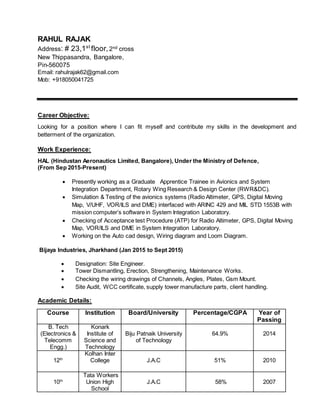 RAHUL RAJAK
Address: # 23,1st
floor,2nd cross
New Thippasandra, Bangalore,
Pin-560075
Email: rahulrajak62@gmail.com
Mob: +918050041725
Career Objective:
Looking for a position where I can fit myself and contribute my skills in the development and
betterment of the organization.
Work Experience:
HAL (Hindustan Aeronautics Limited, Bangalore), Under the Ministry of Defence,
(From Sep 2015-Present)
 Presently working as a Graduate Apprentice Trainee in Avionics and System
Integration Department, Rotary Wing Research & Design Center (RWR&DC).
 Simulation & Testing of the avionics systems (Radio Altimeter, GPS, Digital Moving
Map, V/UHF, VOR/ILS and DME) interfaced with ARINC 429 and MIL STD 1553B with
mission computer’s software in System Integration Laboratory.
 Checking of Acceptance test Procedure (ATP) for Radio Altimeter, GPS, Digital Moving
Map, VOR/ILS and DME in System Integration Laboratory.
 Working on the Auto cad design, Wiring diagram and Loom Diagram.
Bijaya Industries, Jharkhand (Jan 2015 to Sept 2015)
 Designation: Site Engineer.
 Tower Dismantling, Erection, Strengthening, Maintenance Works.
 Checking the wiring drawings of Channels, Angles, Plates, Gsm Mount.
 Site Audit, WCC certificate, supply tower manufacture parts, client handling.
Academic Details:
Course Institution Board/University Percentage/CGPA Year of
Passing
B. Tech
(Electronics &
Telecomm
Engg.)
Konark
Institute of
Science and
Technology
Biju Patnaik University
of Technology
64.9% 2014
12th
Kolhan Inter
College J.A.C 51% 2010
10th
Tata Workers
Union High
School
J.A.C 58% 2007
 