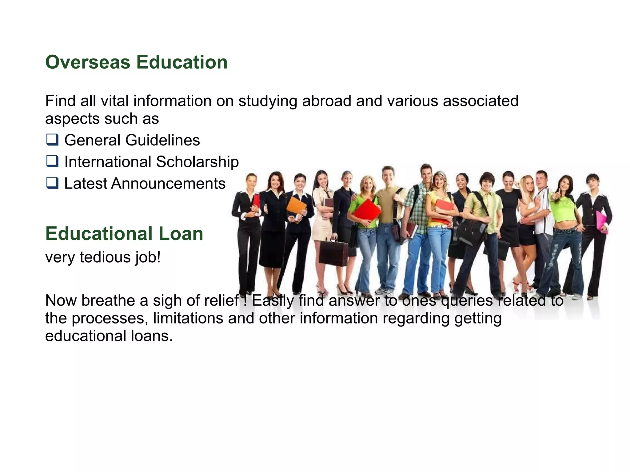 Overseas Education   Find all vital information on studying abroad and various associated aspects such as General Guidelines International Scholarship  Latest Announcements Educational Loan very tedious job!  Now breathe a sigh of relief ! Easily find answer to ones queries related to the processes, limitations and other information regarding getting educational loans. 
