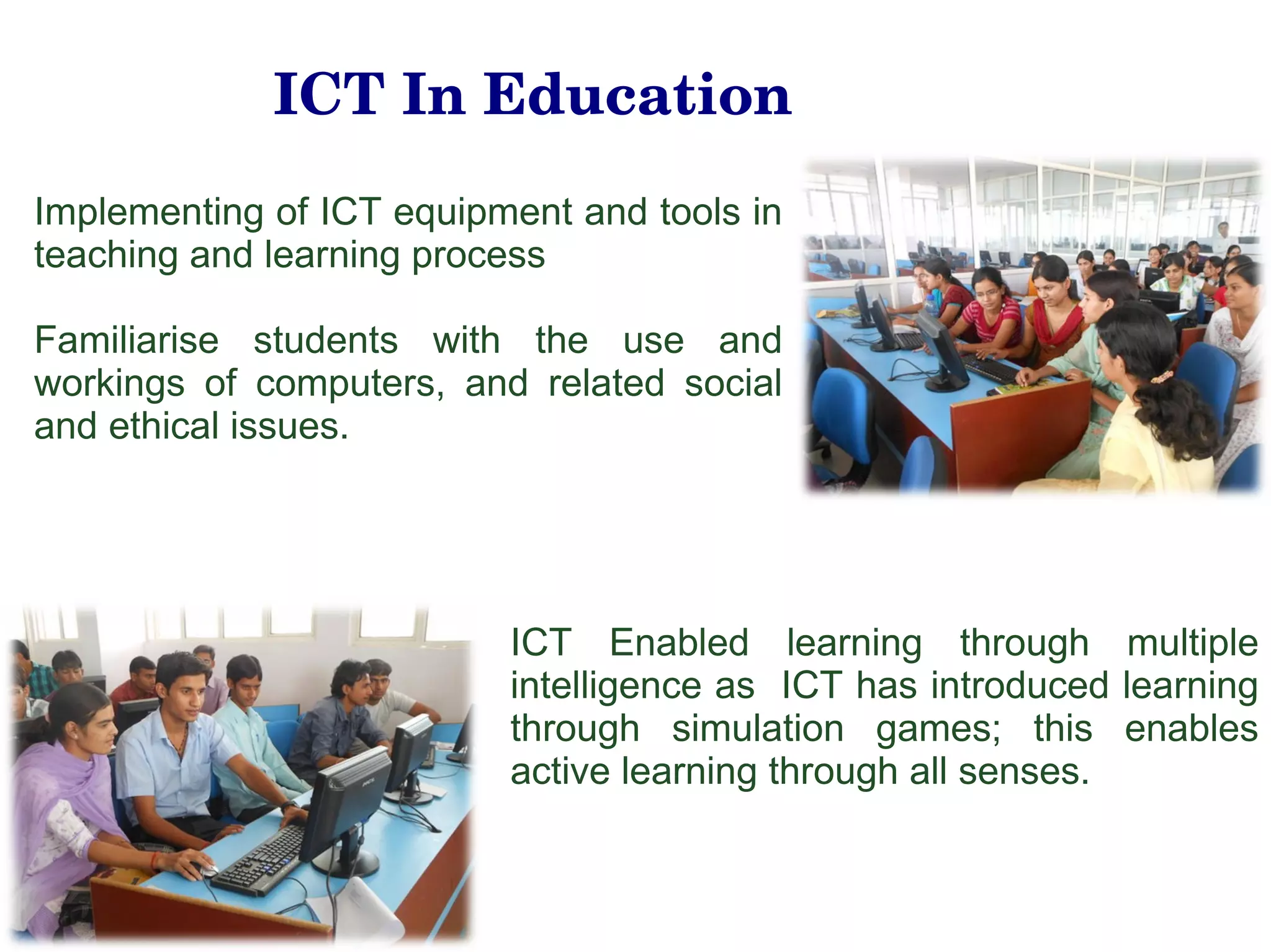 ICT In Education Implementing of ICT equipment and tools in teaching and learning process  Familiarise students with the use and workings of computers, and related social and ethical issues. ICT Enabled learning through multiple intelligence as  ICT has introduced learning through simulation games; this enables active learning through all senses. 