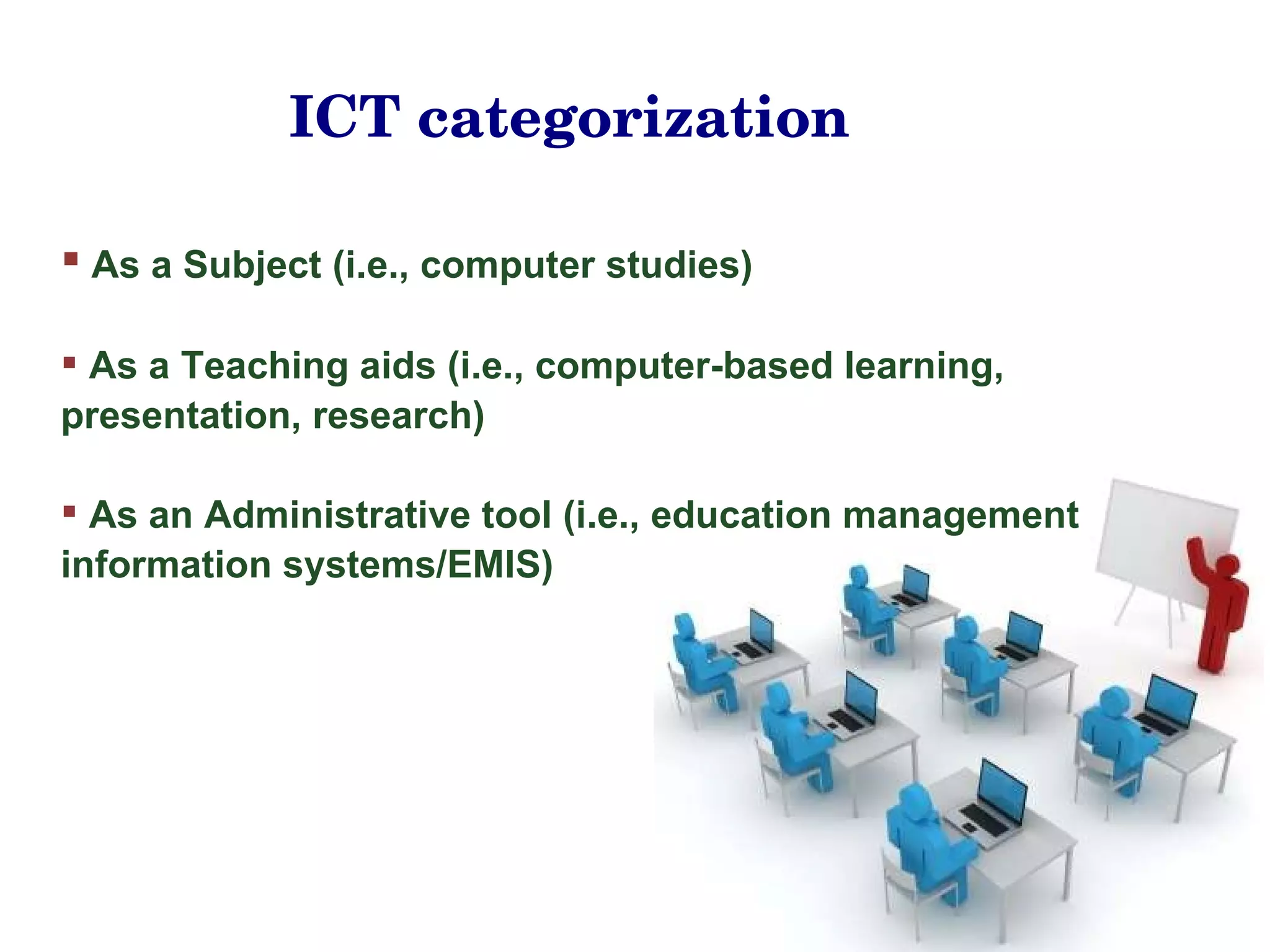 As a Subject (i.e., computer studies) As a Teaching aids (i.e., computer-based learning, presentation, research) As an Administrative tool (i.e., education management information systems/EMIS) ICT categorization 