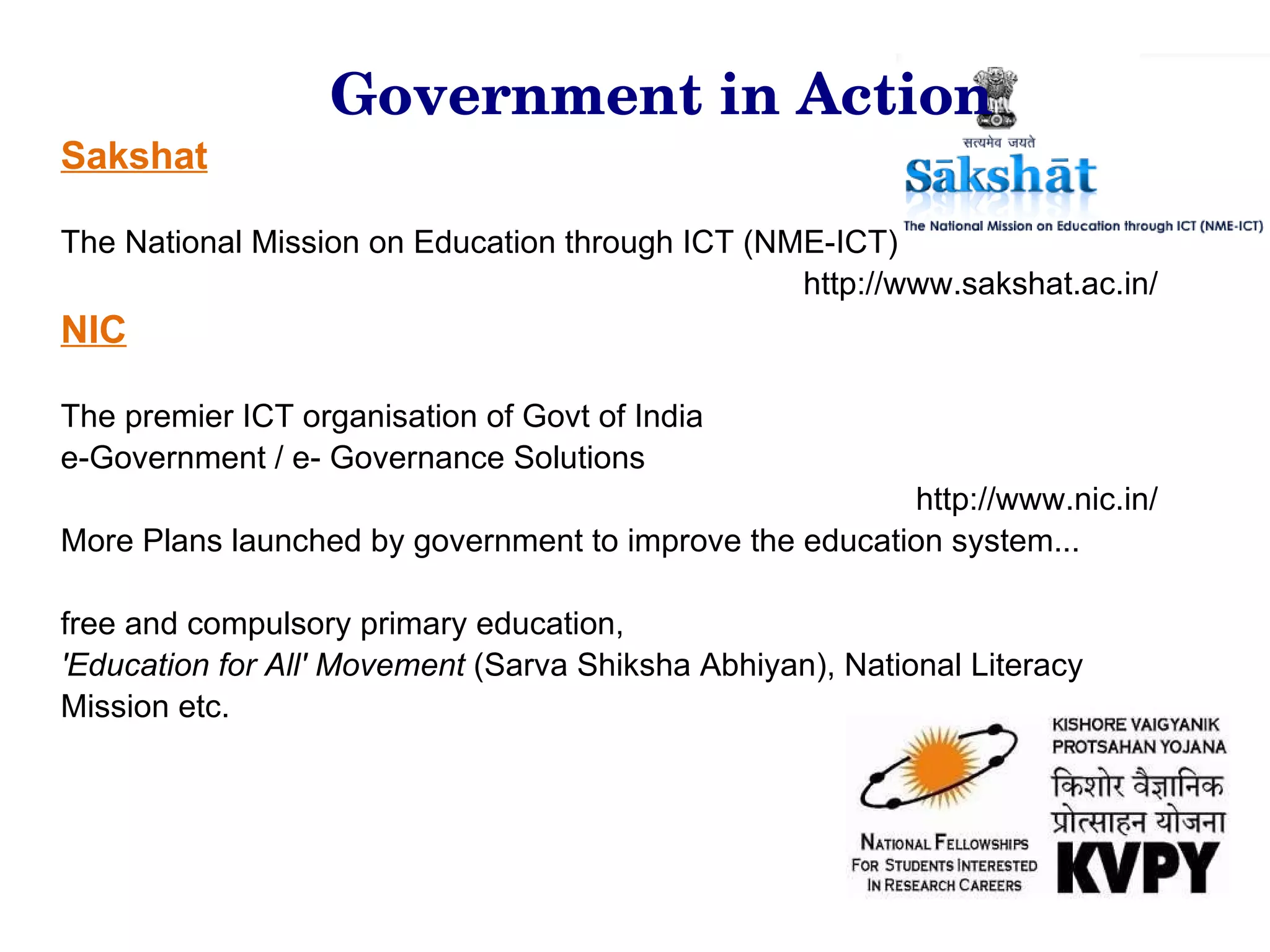 Sakshat The National Mission on Education through ICT (NME-ICT) http://www.sakshat.ac.in/ NIC   The premier ICT organisation of Govt of India e-Government / e- Governance Solutions http://www.nic.in/ More Plans launched by government to improve the education system... free and compulsory primary education,  'Education for All' Movement  (Sarva Shiksha Abhiyan), National Literacy Mission etc. Government in Action 