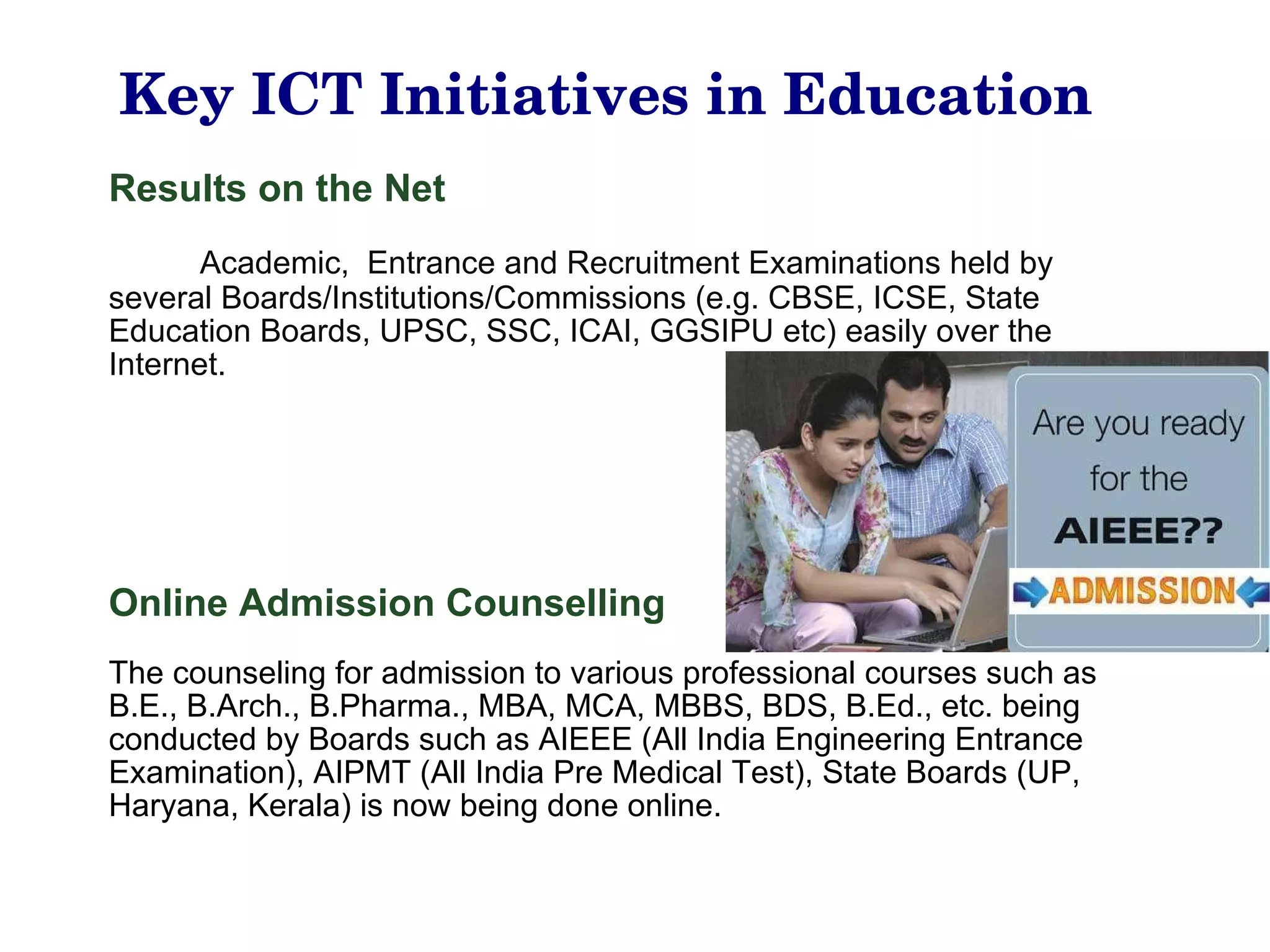 Key ICT Initiatives in Education Results on the Net Academic,  Entrance and Recruitment Examinations held by several Boards/Institutions/Commissions (e.g. CBSE, ICSE, State Education Boards, UPSC, SSC, ICAI, GGSIPU etc) easily over the Internet.   Online Admission Counselling The counseling for admission to various professional courses such as B.E., B.Arch., B.Pharma., MBA, MCA, MBBS, BDS, B.Ed., etc. being conducted by Boards such as AIEEE (All India Engineering Entrance Examination), AIPMT (All India Pre Medical Test), State Boards (UP, Haryana, Kerala) is now being done online. 