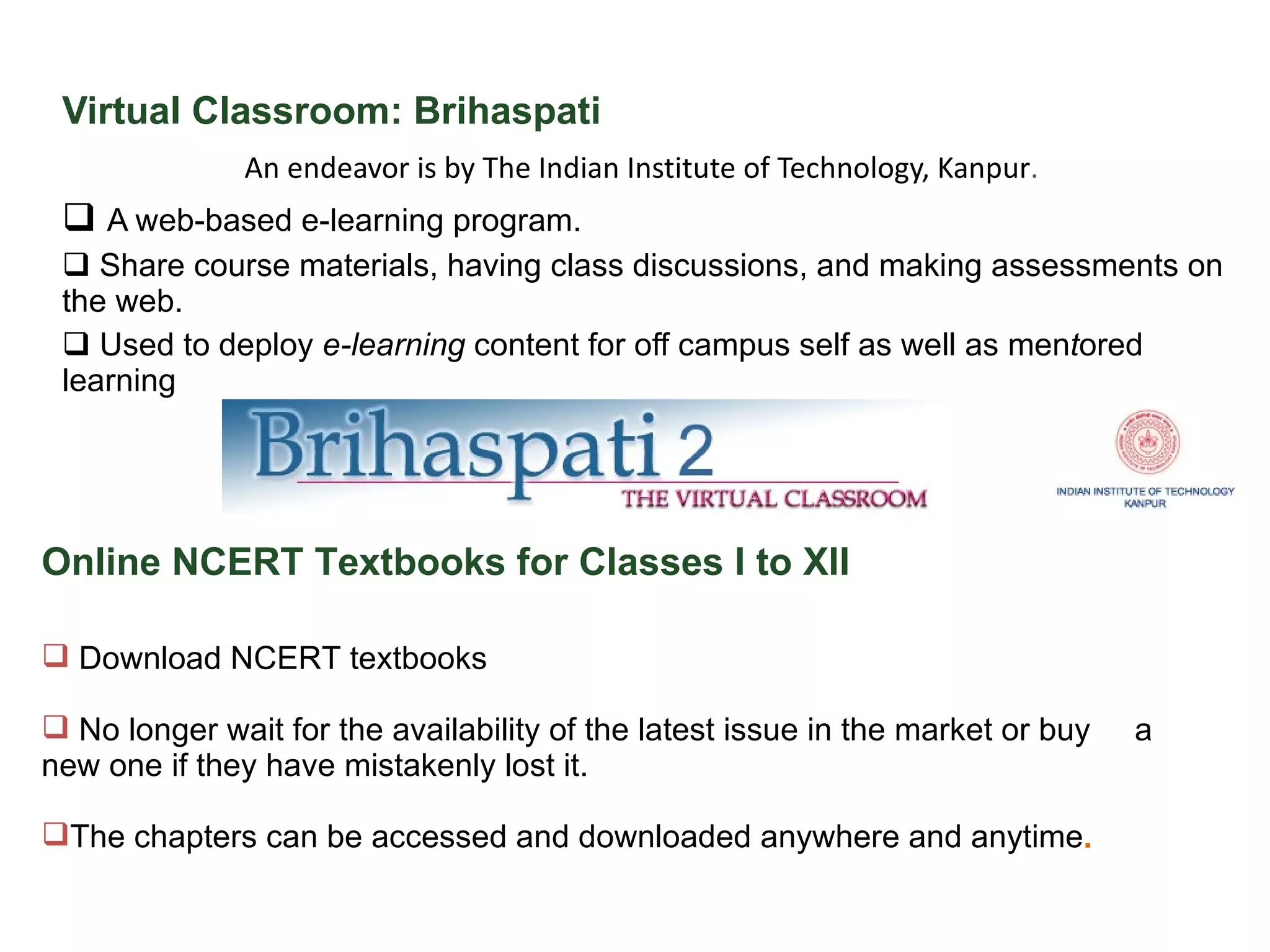 Virtual Classroom: Brihaspati An endeavor is by The Indian Institute of Technology, Kanpur .  A web-based e-learning program.  Share course materials, having class discussions, and making assessments on the web.  Used to deploy  e-learning  content for off campus self as well as men t ored learning Online NCERT Textbooks for Classes I to XII  Download NCERT textbooks No longer wait for the availability of the latest issue in the market or buy  a new one if they have mistakenly lost it. The chapters can be accessed and downloaded anywhere and anytime . 