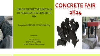 USE OF RUBBER TYRE INSTEAD 
OF AGGREGATE IN CONCRETE 
MIX 
bangalore INSTITUTE OF TECHNOLOGy 
Presented by - 
rahul das biswas 
SADASHIV S MAKKOJI 
M.Tech (Structural Engineering) 
 