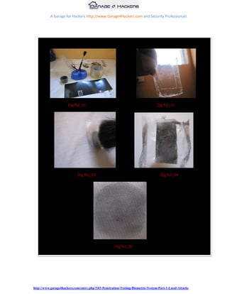 A Garage for Hackers http://www.Garage4Hackers.com and Security Professionals




     5) Remove the fevicol layer once it‟s set and that will give you a 3D dummy finger
        print.




                      Dig fb1_01                                                Dig fb1_02




                            Dig fb1_03                                            Dig fb1_04




                                                    Dig fb1_05




http://www.garage4hackers.com/entry.php?103-Penetration-Testing-Biometric-System-Part-1-Local-Attacks
 