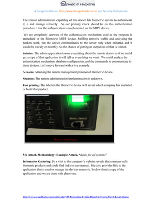 A Garage for Hackers http://www.Garage4Hackers.com and Security Professionals


The remote administration capability of this device lets biometric servers to authenticate
to it and manage remotely. So our primary check should be on this authentication
procedure. How the authentication is implemented on the MIPS device.

 We are completely unaware of the authentication mechanism used as the program is
embedded in the Biometric MIPS device. Sniffing network traffic and analyzing the
packets work, but the device communicates to the server only when initiated, and it
would be weekly or monthly. So the chance of getting an output out of that is limited.

Solution: The admin application knows everything about the remote device so if we could
get a copy of that application it will tell us everything we want. We could analyze the
authentication mechanism, database configuration, and the commands to communicate to
these devices. Let‟s move forward with a live example.

Scenario: Attacking the remote management protocol of Biometric device.

Situation: The remote administration implementation is unknown.

Foot printing: The label on the Biometric device will reveal which company has marketed
or build that product.




                             Device vendor name




My Attack Methodology: Example Attack, “Basic for all systems”

Information Gathering: So a visit to the company‟s website reveals that company sells
biometric products and could find links to user manual. Site also provides link to the
application that is used to manage the devices remotely. So download a copy of the
application and we are done with phase one.




http://www.garage4hackers.com/entry.php?103-Penetration-Testing-Biometric-System-Part-1-Local-Attacks
 