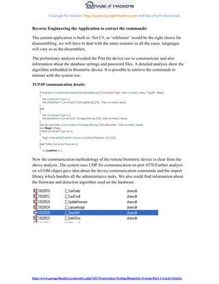 A Garage for Hackers http://www.Garage4Hackers.com and Security Professionals


Reverse Engineering the Application to extract the commands:

The current application is built in .Net C#, so „refelector‟ would be the right choice for
disassembling, we will have to deal with the same scenario in all the cases, languages
will vary so as the dissemblers.

The preliminary analysis revealed the Port the device use to communicate and also
information about the database settings and password files. A detailed analysis show the
algorithm embedded in Biometric device. It is possible to retrieve the commands to
interact with the system too.

TCP/IP communication details:




Now the communication methodology of the remote biometric device is clear from the
above analysis. The system uses UDP for communication on port 4370.Further analysis
on a COM object gave idea about the device communication commands and the import
library which handles all the administrative tasks. We also could find information about
the firmware and detection algorithm used on the hardware.




http://www.garage4hackers.com/entry.php?103-Penetration-Testing-Biometric-System-Part-1-Local-Attacks
 