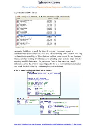 A Garage for Hackers http://www.Garage4Hackers.com and Security Professionals


Export Table of COM object.




Analyzing that Object gives all the list of all necessary commands needed to
communicate with the Device. IDA was used for dissembling. These function calls very
well explain the possibility of things that you could do on the remote device, functions
include remotely shutting down the device to uploading a new user and finger print. So
next step would be is to extract the commands. Once we have extracted enough
information about the device it would be possible for us to recreate the communication
and attack the device directly. And example code is as follows.

Code to set the language on device was as follows:




http://www.garage4hackers.com/entry.php?103-Penetration-Testing-Biometric-System-Part-1-Local-Attacks
 