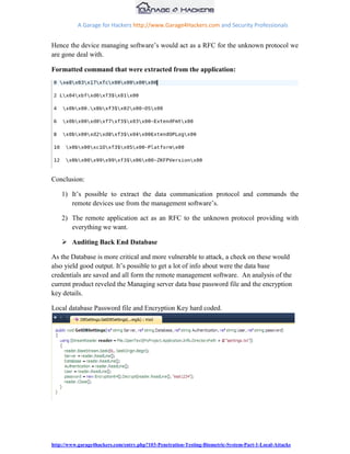 A Garage for Hackers http://www.Garage4Hackers.com and Security Professionals


Hence the device managing software‟s would act as a RFC for the unknown protocol we
are gone deal with.

Formatted command that were extracted from the application:




Conclusion:

    1) It‟s possible to extract the data communication protocol and commands the
       remote devices use from the management software‟s.

    2) The remote application act as an RFC to the unknown protocol providing with
       everything we want.

     Auditing Back End Database

As the Database is more critical and more vulnerable to attack, a check on these would
also yield good output. It‟s possible to get a lot of info about were the data base
credentials are saved and all form the remote management software. An analysis of the
current product reveled the Managing server data base password file and the encryption
key details.

Local database Password file and Encryption Key hard coded.




http://www.garage4hackers.com/entry.php?103-Penetration-Testing-Biometric-System-Part-1-Local-Attacks
 