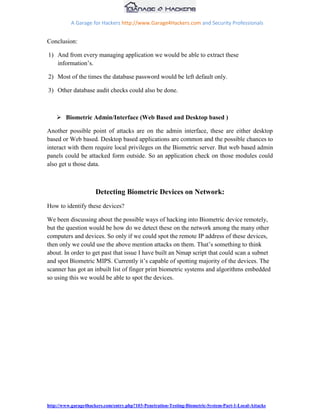 A Garage for Hackers http://www.Garage4Hackers.com and Security Professionals


Conclusion:

1) And from every managing application we would be able to extract these
   information‟s.

2) Most of the times the database password would be left default only.

3) Other database audit checks could also be done.



     Biometric Admin/Interface (Web Based and Desktop based )

Another possible point of attacks are on the admin interface, these are either desktop
based or Web based. Desktop based applications are common and the possible chances to
interact with them require local privileges on the Biometric server. But web based admin
panels could be attacked form outside. So an application check on those modules could
also get u those data.



                      Detecting Biometric Devices on Network:
How to identify these devices?

We been discussing about the possible ways of hacking into Biometric device remotely,
but the question would be how do we detect these on the network among the many other
computers and devices. So only if we could spot the remote IP address of these devices,
then only we could use the above mention attacks on them. That‟s something to think
about. In order to get past that issue I have built an Nmap script that could scan a subnet
and spot Biometric MIPS. Currently it‟s capable of spotting majority of the devices. The
scanner has got an inbuilt list of finger print biometric systems and algorithms embedded
so using this we would be able to spot the devices.




http://www.garage4hackers.com/entry.php?103-Penetration-Testing-Biometric-System-Part-1-Local-Attacks
 