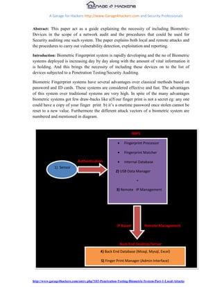 A Garage for Hackers http://www.Garage4Hackers.com and Security Professionals


Abstract: This paper act as a guide explaining the necessity of including Biometric-
Devices in the scope of a network audit and the procedures that could be used for
Security auditing one such system. The paper explains both local and remote attacks and
the procedures to carry out vulnerability detection, exploitation and reporting.

Introduction: Biometric Fingerprint system is rapidly developing and the no of Biometric
systems deployed is increasing day by day along with the amount of vital information it
is holding. And this brings the necessity of including these devices on to the list of
devices subjected to a Penetration Testing/Security Auditing.

Biometric Fingerprint systems have several advantages over classical methods based on
password and ID cards. These systems are considered effective and fast. The advantages
of this system over traditional systems are very high. In spite of the many advantages
biometric systems got few draw-backs like a)Your finger print is not a secret eg: any one
could have a copy of your finger print b) it‟s a onetime password once stolen cannot be
reset to a new value. Furthermore the different attack vectors of a biometric system are
numbered and mentioned in diagram.


                                                                   MIPS

                                                            Fingerprint Processor

                                                            Fingerprint Matcher

                              Authentication                Internal Database
              1) Sensor
                                                       2) USB Data Manager

                                                                     +

                                                       3) Remote IP Management




                                                        IP Based          Remote Management



                                                          Back End Desktop/Server
                                             4) Back End Database (Mssql, Mysql, Excel)

                                             5) Finger Print Manager (Admin Interface)




                                                          Remote Computer
http://www.garage4hackers.com/entry.php?103-Penetration-Testing-Biometric-System-Part-1-Local-Attacks
 