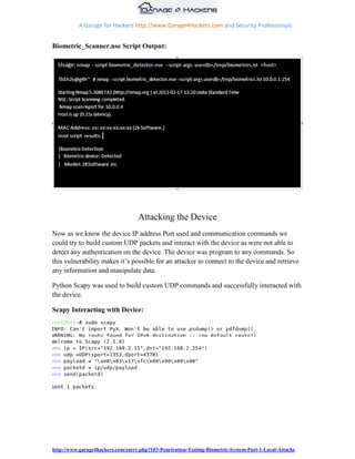 A Garage for Hackers http://www.Garage4Hackers.com and Security Professionals


Biometric_Scanner.nse Script Output:




                                   Attacking the Device
Now as we know the device IP address Port used and communication commands we
could try to build custom UDP packets and interact with the device as were not able to
detect any authentication on the device. The device was program to any commands. So
this vulnerability makes it‟s possible for an attacker to connect to the device and retrieve
any information and manipulate data.

Python Scapy was used to build custom UDP commands and successfully interacted with
the device.

Scapy Interacting with Device:




http://www.garage4hackers.com/entry.php?103-Penetration-Testing-Biometric-System-Part-1-Local-Attacks
 