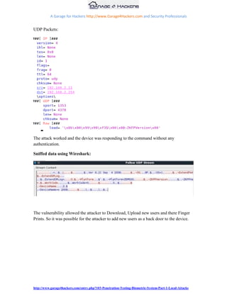 A Garage for Hackers http://www.Garage4Hackers.com and Security Professionals


UDP Packets:




The attack worked and the device was responding to the command without any
authentication.

Sniffed data using Wireshark:




The vulnerability allowed the attacker to Download, Upload new users and there Finger
Prints. So it was possible for the attacker to add new users as a back door to the device.




http://www.garage4hackers.com/entry.php?103-Penetration-Testing-Biometric-System-Part-1-Local-Attacks
 