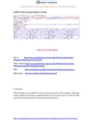 A Garage for Hackers http://www.Garage4Hackers.com and Security Professionals


Sniffed Traffic Showing Employee Details:




                                   : Videos | Code | Ppt | Html:



Part 1:       http://www.garage4hackers.com/entry.php?103-Penetration-Testing-
Biometric-System-Part-1-Local-Attacks

Video + Part 2: http://www.garage4hackers.com/entry.php?105-Penetration-Testing-
Biometric-System-Part-II-Remotel-Attacks

PPT:             http://www.fb1h2s.com/nullcon-Presentation-Hacking_biometrics.rar

PDF version:      http://www.fb1h2s.com/Null_Biometrics.pdf




Conclusion:

The procedure to successfully Pen-Test a biometric device has been explained. The paper
clearly explains the necessity to add Bio-metrics devices to the scope of a network audit
and the necessary care that has to be ensured on such devices.




http://www.garage4hackers.com/entry.php?103-Penetration-Testing-Biometric-System-Part-1-Local-Attacks
 