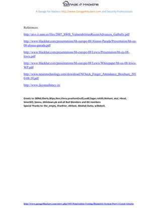 A Garage for Hackers http://www.Garage4Hackers.com and Security Professionals




References:

http://atvs.ii.uam.es/files/2007_SWB_VulnerabilitiesRecentAdvances_Galbally.pdf

http://www.blackhat.com/presentations/bh-europe-08/Alonso-Parada/Presentation/bh-eu-
08-alonso-parada.pdf

http://www.blackhat.com/presentations/bh-europe-08/Lewis/Presentation/bh-eu-08-
lewis.pdf

http://www.blackhat.com/presentations/bh-europe-08/Lewis/Whitepaper/bh-eu-08-lewis-
WP.pdf

http://www.neurotechnology.com/download/NCheck_Finger_Attendance_Brochure_201
0-08-30.pdf

http://www.jkconsultancy.in/



Greetz to: B0Nd,Eberly,Wipu,Neo,Vinnu,prashant(null),sud0,Sagar,rohith,Nishant, atul, r4scal,
SmartKD, beenu, d4rkdawn,pk and all Null Members and AH members
Special Thanks to: the_empty, 41w4rior, d4rkest, Abishek Dutta, w3bdevil,




http://www.garage4hackers.com/entry.php?103-Penetration-Testing-Biometric-System-Part-1-Local-Attacks
 