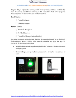 A Garage for Hackers http://www.Garage4Hackers.com and Security Professionals


Diagram fb1_01 explains the various possible points of attack, and these would be the
areas this research would be concentrating on. On basis of the attack methodology we
have categorized the attacks into Local and Remote attacks.

Local Attacks:

        1) Finger Print Sensor

        2) USB Data Manager

Remote Attacks:

        3) Remote IP Management

        4) Back End Database

        5) Finger Print Manager (Admin Interface)

The above mentioned architecture and attacking vectors would be same for all Biometric
implementation. Biometric Finger print scanners application are varied and we will
discuss on the following deployments,

        Biometric Attendance Management System used to automate a reliable attendance
        managing system.

        Biometric Finger print guarded doors, implemented for keyless secure access to
        doors.




               Attendance Management System                       Door Controlling System




http://www.garage4hackers.com/entry.php?103-Penetration-Testing-Biometric-System-Part-1-Local-Attacks
 