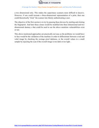 A Garage for Hackers http://www.Garage4Hackers.com and Security Professionals


a two dimensional only. This makes the capacitance scanners more difficult to deceive.
However, if one could recreate a three-dimensional representation of a print, then one
could theoretically “trick” the scanner into falsely authenticating a user.

The objective of the first section is to try by-passing these devices by steeling and cloning
the fingerprint. And later these clones would be modified into three dimensional and two
dimensional dummy s that could be used to see the above mentions vulnerabilities exist
or not.

This above mentioned approaches are practically not easy as the problems we would have
to face would be the validation of the machine in order to differentiate between a real and
valid image by checking the average pixel darkness, or the overall values in a small
sample by rejecting the scan if the overall image is too dark or too light. .




http://www.garage4hackers.com/entry.php?103-Penetration-Testing-Biometric-System-Part-1-Local-Attacks
 