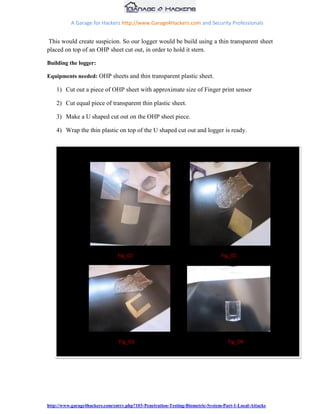 A Garage for Hackers http://www.Garage4Hackers.com and Security Professionals


 This would create suspicion. So our logger would be build using a thin transparent sheet
placed on top of an OHP sheet cut out, in order to hold it stern.

Building the logger:

Equipments needed: OHP sheets and thin transparent plastic sheet.

    1) Cut out a piece of OHP sheet with approximate size of Finger print sensor

    2) Cut equal piece of transparent thin plastic sheet.

    3) Make a U shaped cut out on the OHP sheet piece.

    4) Wrap the thin plastic on top of the U shaped cut out and logger is ready.




                                Fig_01                                          Fig_02




                                 Fig_03                                            Fig_04




http://www.garage4hackers.com/entry.php?103-Penetration-Testing-Biometric-System-Part-1-Local-Attacks
 