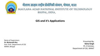 GIS and it’s Applications
Name of Supervisors:
Dr. Bholanath Roy
Asst. Prof. ,Department of CSE
MANIT, Bhopal
Presented By:
Rahul Singh
Ph. D Scholar,
Department of CSE, MANIT
 