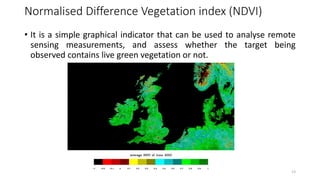 Normalised Difference Vegetation index (NDVI)
• It is a simple graphical indicator that can be used to analyse remote
sensing measurements, and assess whether the target being
observed contains live green vegetation or not.
13
 