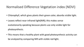 Normalised Difference Vegetation index (NDVI)
• Chlorophyll, which gives plants their green color, absorbs visible light.
• Leaves reflect near-infrared light(NIR); this makes sense
evolutionarily-speaking because plants use only visible light for
photosynthesis.
• This means that a healthy plant with good photosynthesis activity can
be analyzed by comparing NIR with visible red light.
14
 