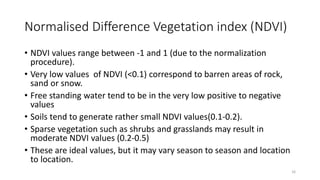 Normalised Difference Vegetation index (NDVI)
• NDVI values range between -1 and 1 (due to the normalization
procedure).
• Very low values of NDVI (<0.1) correspond to barren areas of rock,
sand or snow.
• Free standing water tend to be in the very low positive to negative
values
• Soils tend to generate rather small NDVI values(0.1-0.2).
• Sparse vegetation such as shrubs and grasslands may result in
moderate NDVI values (0.2-0.5)
• These are ideal values, but it may vary season to season and location
to location.
16
 