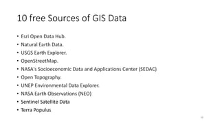 10 free Sources of GIS Data
• Esri Open Data Hub.
• Natural Earth Data.
• USGS Earth Explorer.
• OpenStreetMap.
• NASA's Socioeconomic Data and Applications Center (SEDAC)
• Open Topography.
• UNEP Environmental Data Explorer.
• NASA Earth Observations (NEO)
• Sentinel Satellite Data
• Terra Populus
18
 