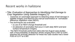 Recent works in hailstone
• Title: Evaluation of Approaches to Identifying Hail Damage to
Crop Vegetation Using Satellite Imagery [1]
• examines an automated approach to detecting areas of hail damage in
satellite imagery and Remove the manual examination of normalized
difference vegetation index (NDVI)
• Two techniques are evaluated:
• (i) use of an NDVI change threshold and
• (ii) detection of anomalies that occur in both daily NDVI and land
surface temperature imagery.
• The NDVI threshold performed well in the two August case studies
with a final probability of detection (POD) ranging from 0.497 to 0.647,
whereas the anomaly detection for these two case studies had a lower
POD of 0.317 to 0.587.
19
 