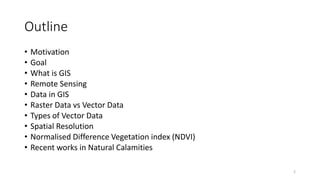 Outline
• Motivation
• Goal
• What is GIS
• Remote Sensing
• Data in GIS
• Raster Data vs Vector Data
• Types of Vector Data
• Spatial Resolution
• Normalised Difference Vegetation index (NDVI)
• Recent works in Natural Calamities
2
 