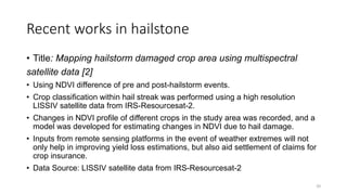 Recent works in hailstone
• Title: Mapping hailstorm damaged crop area using multispectral
satellite data [2]
• Using NDVI difference of pre and post-hailstorm events.
• Crop classification within hail streak was performed using a high resolution
LISSIV satellite data from IRS-Resourcesat-2.
• Changes in NDVI profile of different crops in the study area was recorded, and a
model was developed for estimating changes in NDVI due to hail damage.
• Inputs from remote sensing platforms in the event of weather extremes will not
only help in improving yield loss estimations, but also aid settlement of claims for
crop insurance.
• Data Source: LISSIV satellite data from IRS-Resourcesat-2
20
 