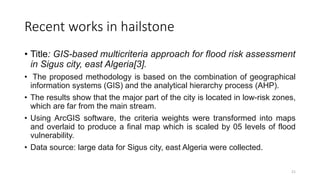 Recent works in hailstone
• Title: GIS-based multicriteria approach for flood risk assessment
in Sigus city, east Algeria[3].
• The proposed methodology is based on the combination of geographical
information systems (GIS) and the analytical hierarchy process (AHP).
• The results show that the major part of the city is located in low-risk zones,
which are far from the main stream.
• Using ArcGIS software, the criteria weights were transformed into maps
and overlaid to produce a final map which is scaled by 05 levels of flood
vulnerability.
• Data source: large data for Sigus city, east Algeria were collected.
21
 